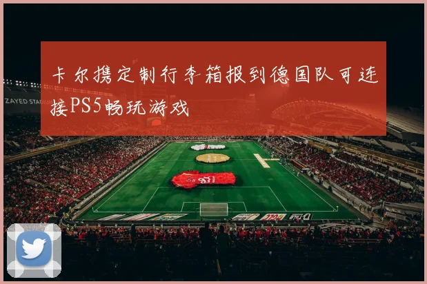 卡尔携定制行李箱报到德国队可连接PS5畅玩游戏