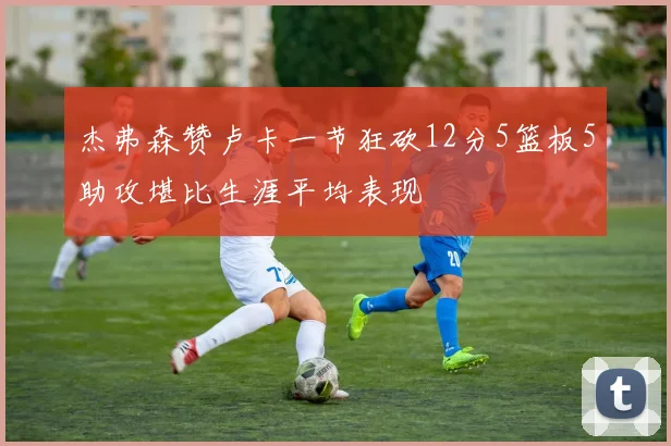 杰弗森赞卢卡一节狂砍12分5篮板5助攻堪比生涯平均表现