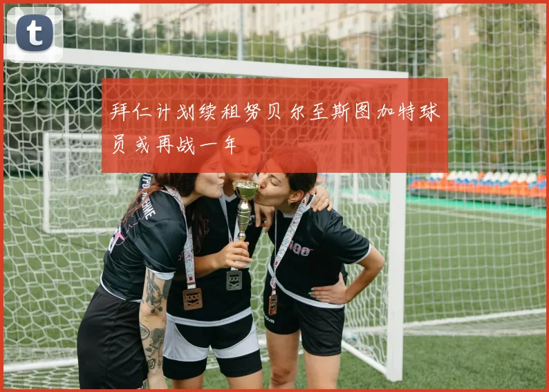 拜仁计划续租努贝尔至斯图加特球员或再战一年