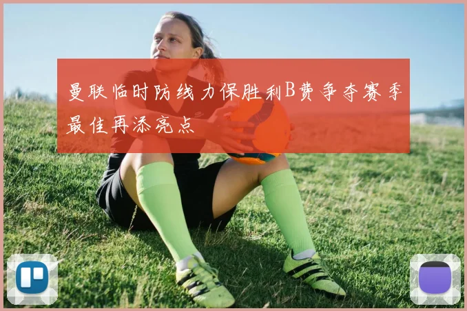 曼联临时防线力保胜利B费争夺赛季最佳再添亮点