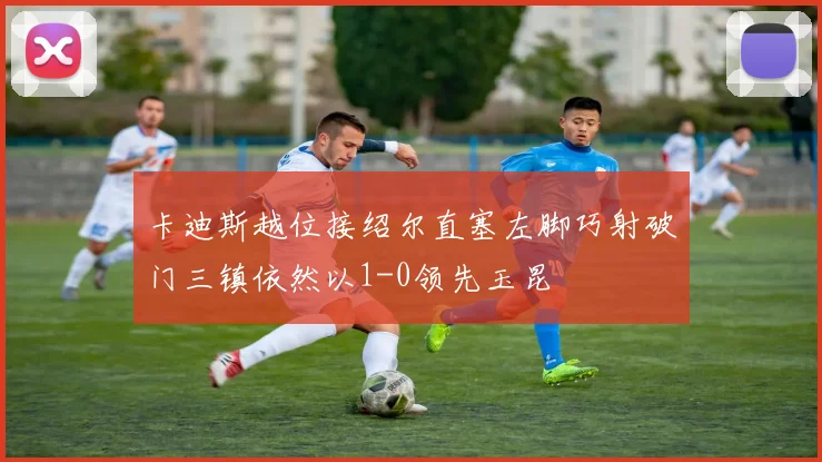 卡迪斯越位接绍尔直塞左脚巧射破门三镇依然以1-0领先玉昆