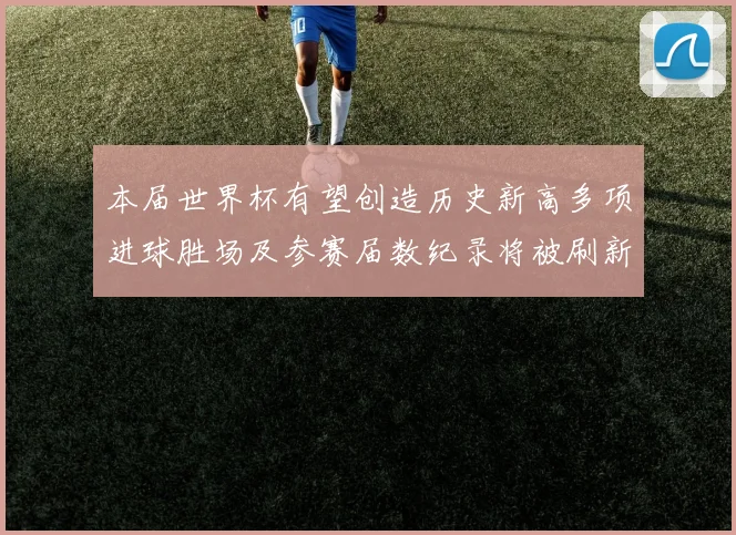 本届世界杯有望创造历史新高多项进球胜场及参赛届数纪录将被刷新
