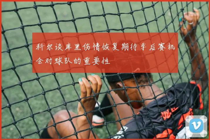 科尔谈库里伤情恢复期待季后赛机会对球队的重要性