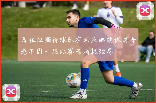 马祖拉期待球队在未来继续保持手感不因一场比赛而消耗殆尽