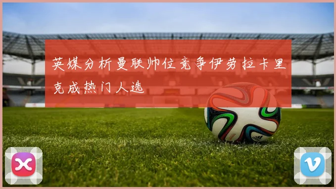 英媒分析曼联帅位竞争伊劳拉卡里克成热门人选