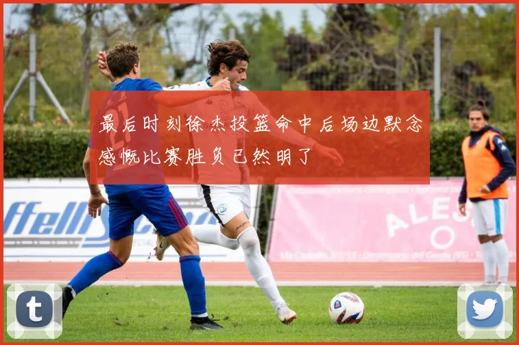 最后时刻徐杰投篮命中后场边默念感慨比赛胜负已然明了
