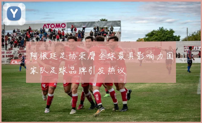 阿根廷足协荣膺全球最具影响力国家队足球品牌引发热议