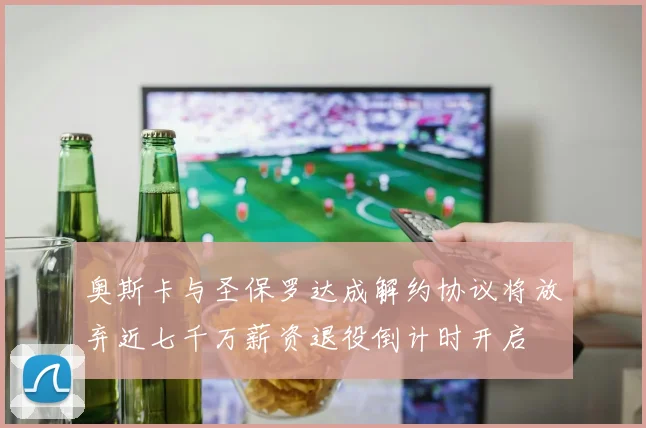 奥斯卡与圣保罗达成解约协议将放弃近七千万薪资退役倒计时开启