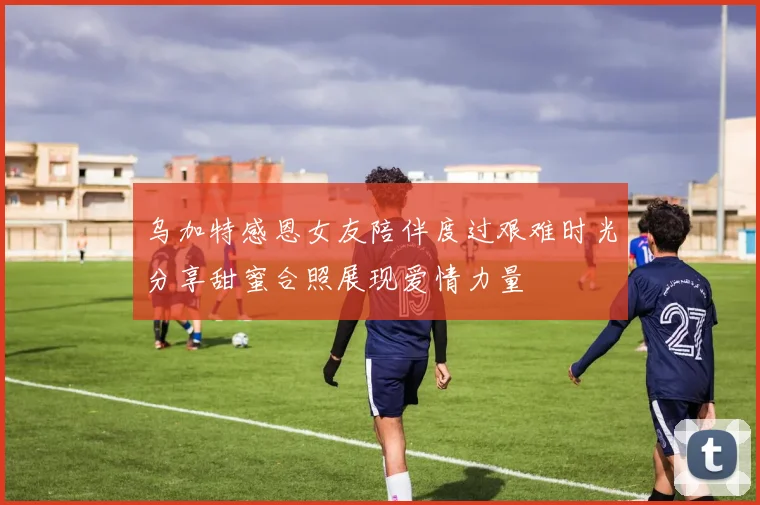乌加特感恩女友陪伴度过艰难时光分享甜蜜合照展现爱情力量