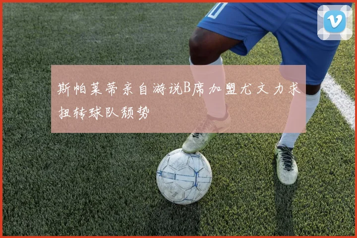 斯帕莱蒂亲自游说B席加盟尤文力求扭转球队颓势
