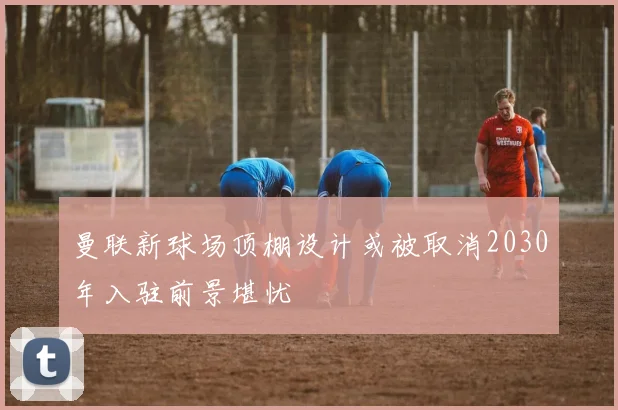 曼联新球场顶棚设计或被取消2030年入驻前景堪忧