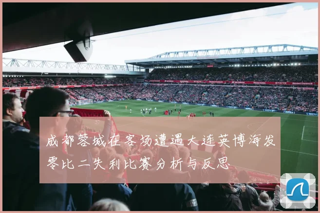 成都蓉城在客场遭遇大连英博海发零比二失利比赛分析与反思
