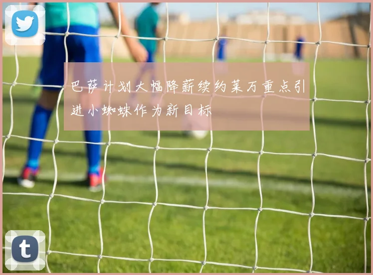 巴萨计划大幅降薪续约莱万重点引进小蜘蛛作为新目标