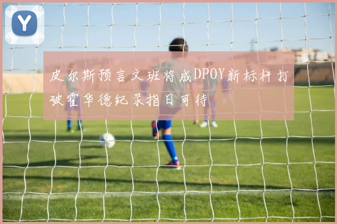 皮尔斯预言文班将成DPOY新标杆打破霍华德纪录指日可待