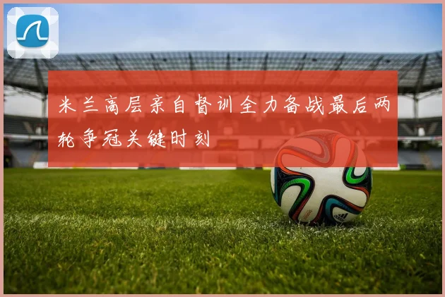 米兰高层亲自督训全力备战最后两轮争冠关键时刻
