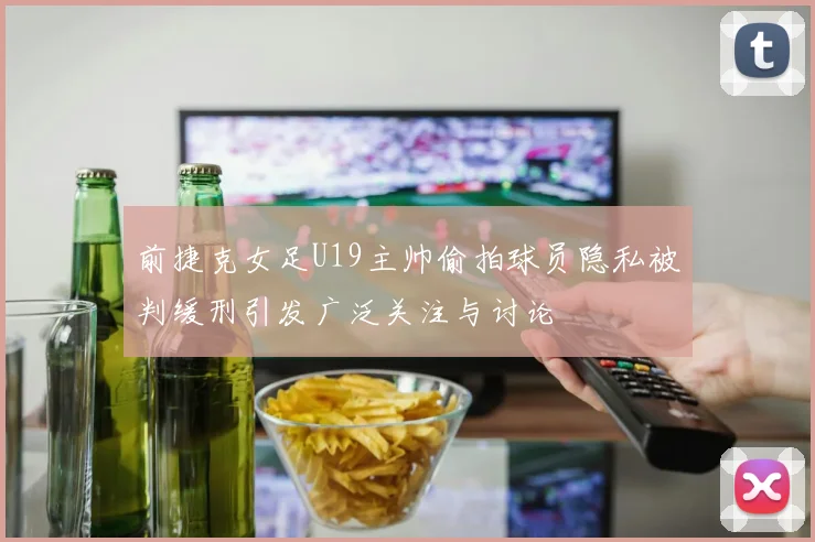 前捷克女足U19主帅偷拍球员隐私被判缓刑引发广泛关注与讨论